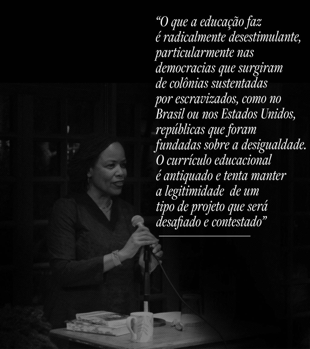 O que a educação faz é radicalmente desestimulante, particularmente nas democracias que surgiram de colônias sustentadas por escravizados, como no Brasil ou nos Estados Unidos, repúblicas que foram fundadas sobre a desigualdade. O currículo educacional é antiquado, e tenta manter a legitimidade de um tipo de projeto que será desafiado e contestado